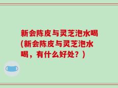 新会陈皮与灵芝泡水喝(新会陈皮与灵芝泡水喝，有什么好处？)