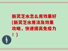 新灵芝水怎么用效果好(新灵芝水用法及效果攻略，快速提高免疫力！)