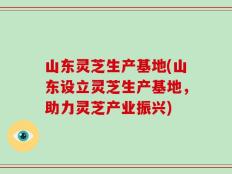 山东灵芝生产基地(山东设立灵芝生产基地，助力灵芝产业振兴)