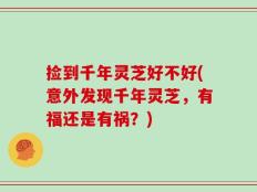 捡到千年灵芝好不好(意外发现千年灵芝，有福还是有祸？)