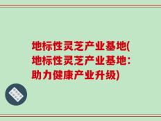 地标性灵芝产业基地(地标性灵芝产业基地：助力健康产业升级)
