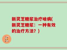 新灵芝糖浆治疗啥病(新灵芝糖浆：一种有效的治疗方法？)