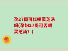 孕27周可以喝灵芝汤吗(孕妇27周可否喝灵芝汤？)