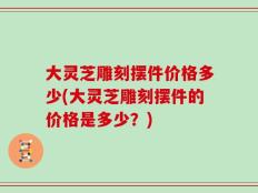 大灵芝雕刻摆件价格多少(大灵芝雕刻摆件的价格是多少？)