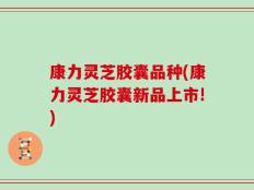 康力灵芝胶囊品种(康力灵芝胶囊新品上市!)