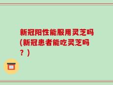 新冠阳性能服用灵芝吗(新冠患者能吃灵芝吗？)