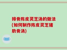 排骨陈皮灵芝汤的做法(如何制作陈皮灵芝猪肋骨汤)