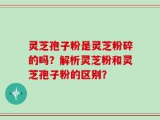 灵芝孢子粉是灵芝粉碎的吗？解析灵芝粉和灵芝孢子粉的区别？