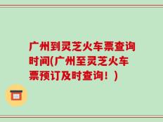 广州到灵芝火车票查询时间(广州至灵芝火车票预订及时查询！)