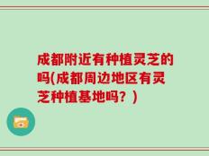 成都附近有种植灵芝的吗(成都周边地区有灵芝种植基地吗？)