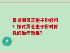 胃炎喝灵芝孢子粉好吗？探讨灵芝孢子粉对胃炎的治疗效果？