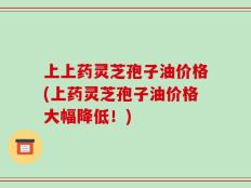 上上药灵芝孢子油价格(上药灵芝孢子油价格大幅降低！)