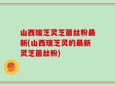 山西瑞芝灵芝菌丝粉最新(山西瑞芝灵的最新灵芝菌丝粉)