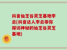 抖音仙芝谷灵芝基地李总(抖音达人李总带你探访神秘的仙芝谷灵芝基地)
