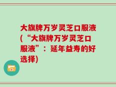 大旗牌万岁灵芝口服液(“大旗牌万岁灵芝口服液”：延年益寿的好选择)