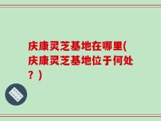 庆康灵芝基地在哪里(庆康灵芝基地位于何处？)