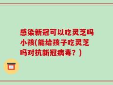 感染新冠可以吃灵芝吗小孩(能给孩子吃灵芝吗对抗新冠病毒？)
