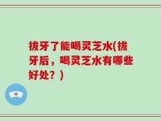 拔牙了能喝灵芝水(拔牙后，喝灵芝水有哪些好处？)