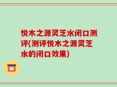 悦木之源灵芝水闭口测评(测评悦木之源灵芝水的闭口效果)