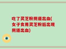 吃了灵芝粉阴道出血(女子食用灵芝粉后出现阴道出血)