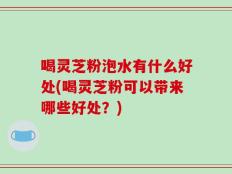 喝灵芝粉泡水有什么好处(喝灵芝粉可以带来哪些好处？)