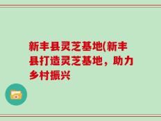 新丰县灵芝基地(新丰县打造灵芝基地，助力乡村振兴