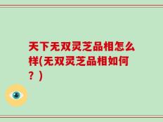 天下无双灵芝品相怎么样(无双灵芝品相如何？)