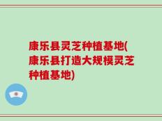 康乐县灵芝种植基地(康乐县打造大规模灵芝种植基地)