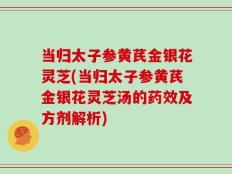 当归太子参黄芪金银花灵芝(当归太子参黄芪金银花灵芝汤的药效及方剂解析)