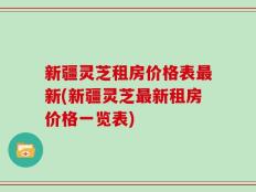 新疆灵芝租房价格表最新(新疆灵芝最新租房价格一览表)