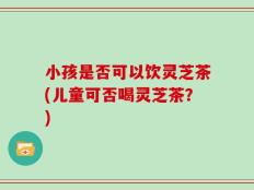 小孩是否可以饮灵芝茶(儿童可否喝灵芝茶？)