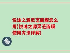 悦沫之源灵芝面膜怎么用(悦沫之源灵芝面膜使用方法详解)