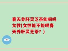 春天养肝灵芝茶能喝吗女性(女性能不能喝春天养肝灵芝茶？)