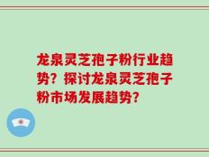 龙泉灵芝孢子粉行业趋势？探讨龙泉灵芝孢子粉市场发展趋势？
