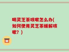 喝灵芝茶咳嗽怎么办(如何使用灵芝茶缓解咳嗽？)