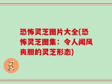 恐怖灵芝图片大全(恐怖灵芝图集：令人闻风丧胆的灵芝形态)