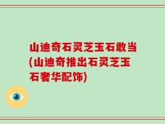 山迪奇石灵芝玉石敢当(山迪奇推出石灵芝玉石奢华配饰)