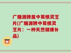广膳源牌属中葛根灵芝片(广膳源牌中葛根灵芝片：一种天然健康补品)
