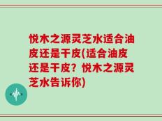 悦木之源灵芝水适合油皮还是干皮(适合油皮还是干皮？悦木之源灵芝水告诉你)