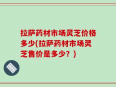 拉萨药材市场灵芝价格多少(拉萨药材市场灵芝售价是多少？)