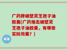 广药牌破壁灵芝孢子油胶囊(广药推出破壁灵芝孢子油胶囊，有哪些实际效果？)