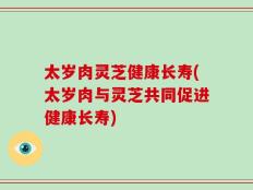 太岁肉灵芝健康长寿(太岁肉与灵芝共同促进健康长寿)