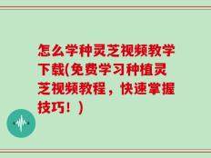 怎么学种灵芝视频教学下载(免费学习种植灵芝视频教程，快速掌握技巧！)