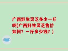 广西野生灵芝多少一斤啊(广西野生灵芝售价如何？一斤多少钱？)