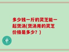 多少钱一斤的灵芝能一起煲汤(煲汤用的灵芝价格是多少？)