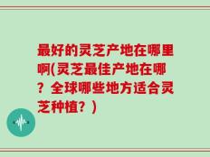 最好的灵芝产地在哪里啊(灵芝最佳产地在哪？全球哪些地方适合灵芝种植？)