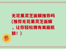 无花果灵芝面膜推荐吗(推荐无花果灵芝面膜，让你轻松拥有美丽肌肤！)