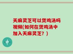 天麻灵芝可以煲鸡汤吗视频(如何在煲鸡汤中加入天麻灵芝？)