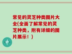 常见的灵芝种类图片大全(全面了解常见的灵芝种类，附有详细的图片展示！)