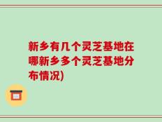 新乡有几个灵芝基地在哪新乡多个灵芝基地分布情况)